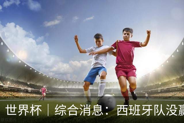世界杯｜综合消息：西班牙队没赢 亚洲球队不败
